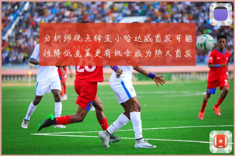 分析师观点转变小哈达威首发可能性降低克莱更有机会成为热火首发