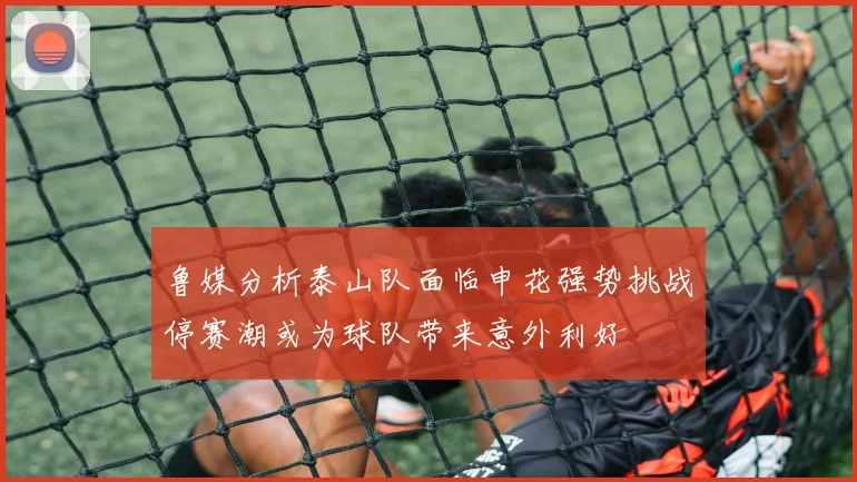 鲁媒分析泰山队面临申花强势挑战停赛潮或为球队带来意外利好